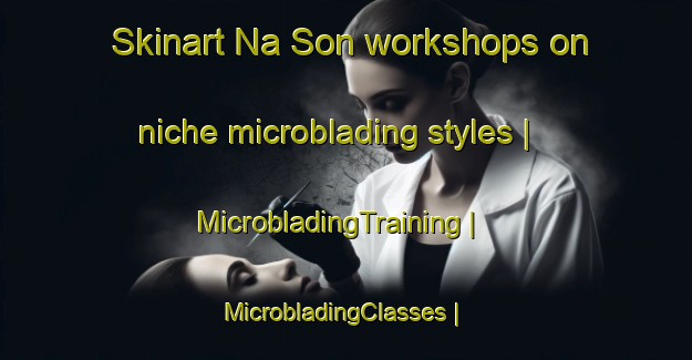 Skinart Na Son workshops on niche microblading styles | MicrobladingTraining | MicrobladingClasses | SkinartTraining-Lao Peoples Democratic Republic